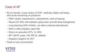 • 84 y/o female, 2-year history of CHF, relatively stable until today,
with acute worsening of symptoms
– PMH: stroke, hypertension, osteoarthritis, hard of hearing
– Recent EF 48% with diastolic dysfunction and left atrial enlargement
– Long-standing ACE inhibitor, not able to tolerate beta-blocker
– EKG in office displays rapid afib
– Room air saturation 87%, 2L 96%
– BP 130/70, pulse 148, RR 32, afebrile
– Dopplers negative for DVT
• Goals of care conversation
Case of AF
 