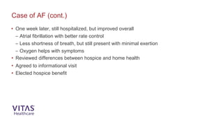 • One week later, still hospitalized, but improved overall
– Atrial fibrillation with better rate control
– Less shortness of breath, but still present with minimal exertion
– Oxygen helps with symptoms
• Reviewed differences between hospice and home health
• Agreed to informational visit
• Elected hospice benefit
Case of AF (cont.)
 