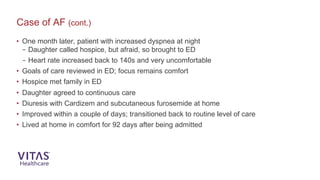 • One month later, patient with increased dyspnea at night
– Daughter called hospice, but afraid, so brought to ED
– Heart rate increased back to 140s and very uncomfortable
• Goals of care reviewed in ED; focus remains comfort
• Hospice met family in ED
• Daughter agreed to continuous care
• Diuresis with Cardizem and subcutaneous furosemide at home
• Improved within a couple of days; transitioned back to routine level of care
• Lived at home in comfort for 92 days after being admitted
Case of AF (cont.)
 