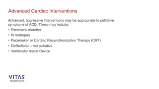 Advanced Cardiac Interventions
Advanced, aggressive interventions may be appropriate to palliative
symptoms of ACD. These may include:
• Parenteral diuretics
• IV inotropes
• Pacemaker or Cardiac Resynchronization Therapy (CRT)
• Defibrillator – not palliative
• Ventricular Assist Device
 