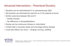 Advanced Interventions – Parenteral Diuretics
Afari, M. E., Aoun, J., Khare, S., & Tsao, L. (2019). Subcutaneous furosemide for the treatment of heart failure: a state-of-the art review.
Heart failure reviews, 24(3), 309-313.
• Diuretics can be administered IV or subcutaneously (SQ)
• SQ diuretics can eliminate the need for an IV for patients at home
• Similar outcomes between SQ and IV
– Similar diuresis
– No difference in rehospitalizations
• Dosing can be continuous infusion or intermittent
• Limited date in severely obese and end-stage kidney disease
• Local side effects can occur – stinging, burning, swelling
 