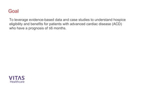 To leverage evidence-based data and case studies to understand hospice
eligibility and benefits for patients with advanced cardiac disease (ACD)
who have a prognosis of ≤6 months.
Goal
 