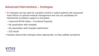 Advanced Interventions – Inotropes
• IV inotropes can be used for symptom control in select patients with advanced
heart failure on optimal medical management who are not candidates for
mechanical circulatory support or transplant.
– Improved NYHA Class – Functional Capacity
– No association with mortality
– No association with hospital readmission
– ICD shock
• Hospice will provide inotropes when appropriate, as they palliate symptoms
 