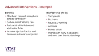 Benefits
• Slow heart rate and strengthens
cardiac contractility
• Reduce sinoatrial firing rate
• Reduce atrial fibrillation and
ventricular flutter
• Increase ejection fraction and
decrease pulmonary congestion
Advanced Interventions - Inotropes
Risk/adverse effects
• Tachycardia
• Dizziness
• Nausea & Vomiting
• Anorexia
• Blurred vision
• Interact with many medications
and most over the counter drugs
 