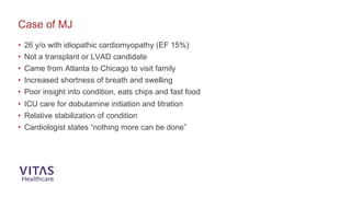 Case of MJ
• 26 y/o with idiopathic cardiomyopathy (EF 15%)
• Not a transplant or LVAD candidate
• Came from Atlanta to Chicago to visit family
• Increased shortness of breath and swelling
• Poor insight into condition, eats chips and fast food
• ICU care for dobutamine initiation and titration
• Relative stabilization of condition
• Cardiologist states “nothing more can be done”
 