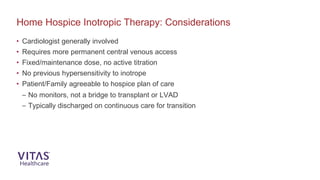 • Cardiologist generally involved
• Requires more permanent central venous access
• Fixed/maintenance dose, no active titration
• No previous hypersensitivity to inotrope
• Patient/Family agreeable to hospice plan of care
– No monitors, not a bridge to transplant or LVAD
– Typically discharged on continuous care for transition
Home Hospice Inotropic Therapy: Considerations
 