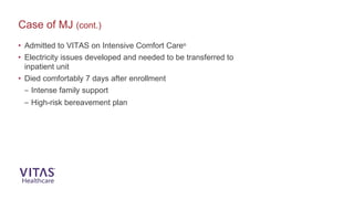 • Admitted to VITAS on Intensive Comfort Care®
• Electricity issues developed and needed to be transferred to
inpatient unit
• Died comfortably 7 days after enrollment
– Intense family support
– High-risk bereavement plan
Case of MJ (cont.)
 