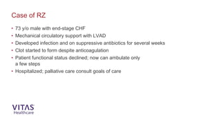 Case of RZ
• 73 y/o male with end-stage CHF
• Mechanical circulatory support with LVAD
• Developed infection and on suppressive antibiotics for several weeks
• Clot started to form despite anticoagulation
• Patient functional status declined; now can ambulate only
a few steps
• Hospitalized; palliative care consult goals of care
 