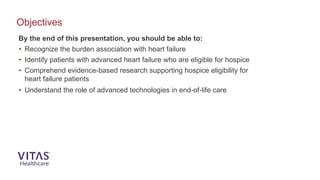 By the end of this presentation, you should be able to:
• Recognize the burden association with heart failure
• Identify patients with advanced heart failure who are eligible for hospice
• Comprehend evidence-based research supporting hospice eligibility for
heart failure patients
• Understand the role of advanced technologies in end-of-life care
Objectives
 