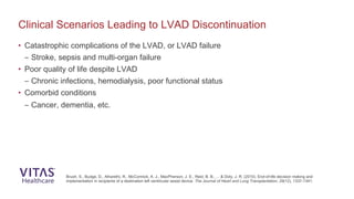Clinical Scenarios Leading to LVAD Discontinuation
Brush, S., Budge, D., Alharethi, R., McCormick, A. J., MacPherson, J. E., Reid, B. B., ... & Doty, J. R. (2010). End-of-life decision making and
implementation in recipients of a destination left ventricular assist device. The Journal of Heart and Lung Transplantation, 29(12), 1337-1341.
• Catastrophic complications of the LVAD, or LVAD failure
– Stroke, sepsis and multi-organ failure
• Poor quality of life despite LVAD
– Chronic infections, hemodialysis, poor functional status
• Comorbid conditions
– Cancer, dementia, etc.
 