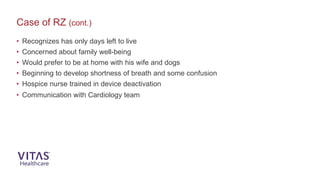 Case of RZ (cont.)
• Recognizes has only days left to live
• Concerned about family well-being
• Would prefer to be at home with his wife and dogs
• Beginning to develop shortness of breath and some confusion
• Hospice nurse trained in device deactivation
• Communication with Cardiology team
 