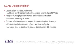 • Deactivation can occur at home
– Address family concern about hospice’s knowledge of LVADs
• Hospice nurse/physician trained on device deactivation
– Includes silencing of alarm
• Survival after deactivation ranges from minutes to a few days
– Explain the heterogeneity of survival time to family
– Average time to death with device deactivation: 20 minutes
LVAD Discontinuation
Brush, S., Budge, D., Alharethi, R., McCormick, A. J., MacPherson, J. E., Reid, B. B., ... & Doty, J. R. (2010). End-of-life decision making and
implementation in recipients of a destination left ventricular assist device. The Journal of Heart and Lung Transplantation, 29(12), 1337-1341.
 