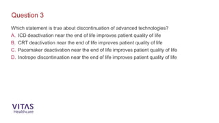 Which statement is true about discontinuation of advanced technologies?
A. ICD deactivation near the end of life improves patient quality of life
B. CRT deactivation near the end of life improves patient quality of life
C. Pacemaker deactivation near the end of life improves patient quality of life
D. Inotrope discontinuation near the end of life improves patient quality of life
Question 3
 