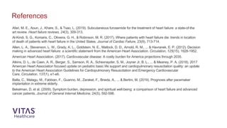 Afari, M. E., Aoun, J., Khare, S., & Tsao, L. (2019). Subcutaneous furosemide for the treatment of heart failure: a state-of-the
art review. Heart failure reviews, 24(3), 309-313.
Al-Kindi, S. G., Koniaris, C., Oliveira, G. H., & Robinson, M. R. (2017). Where patients with heart failure die: trends in location
of death of patients with heart failure in the United States. Journal of Cardiac Failure, 23(9), 713-714.
Allen, L. A., Stevenson, L. W., Grady, K. L., Goldstein, N. E., Matlock, D. D., Arnold, R. M., ... & Havranek, E. P. (2012). Decision
making in advanced heart failure: a scientific statement from the American Heart Association. Circulation, 125(15), 1928-1952.
American Heart Association. (2017). Cardiovascular disease: A costly burden for America projections through 2035.
Atkins, D. L., de Caen, A. R., Berger, S., Samson, R. A., Schexnayder, S. M., Joyner Jr, B. L., ... & Meaney, P. A. (2018). 2017
American Heart Association focused update on pediatric basic life support and cardiopulmonary resuscitation quality: an update
to the American Heart Association Guidelines for Cardiopulmonary Resuscitation and Emergency Cardiovascular
Care. Circulation, 137(1), e1-e6.
Balla, C., Malagu, M., Fabbian, F., Guarino, M., Zaraket, F., Brieda, A., ... & Bertini, M. (2019). Prognosis after pacemaker
implantation in extreme elderly.
Bekelman, D, et al. (2009). Symptom burden, depression, and spiritual well-being: a comparison of heart failure and advanced
cancer patients. Journal of General Internal Medicine, 24(5), 592-598.
References
 