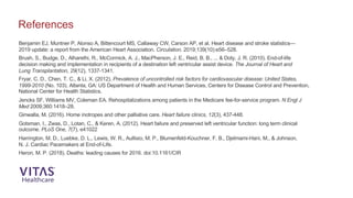 Benjamin EJ, Muntner P, Alonso A, Bittencourt MS, Callaway CW, Carson AP, et al. Heart disease and stroke statistics—
2019 update: a report from the American Heart Association. Circulation. 2019;139(10):e56–528.
Brush, S., Budge, D., Alharethi, R., McCormick, A. J., MacPherson, J. E., Reid, B. B., ... & Doty, J. R. (2010). End-of-life
decision making and implementation in recipients of a destination left ventricular assist device. The Journal of Heart and
Lung Transplantation, 29(12), 1337-1341.
Fryar, C. D., Chen, T. C., & Li, X. (2012). Prevalence of uncontrolled risk factors for cardiovascular disease: United States,
1999-2010 (No. 103). Atlanta, GA: US Department of Health and Human Services, Centers for Disease Control and Prevention,
National Center for Health Statistics.
Jencks SF, Williams MV, Coleman EA. Rehospitalizations among patients in the Medicare fee-for-service program. N Engl J
Med 2009;360:1418–28.
Ginwalla, M. (2016). Home inotropes and other palliative care. Heart failure clinics, 12(3), 437-448.
Gotsman, I., Zwas, D., Lotan, C., & Keren, A. (2012). Heart failure and preserved left ventricular function: long term clinical
outcome. PLoS One, 7(7), e41022
Harrington, M. D., Luebke, D. L., Lewis, W. R., Aullisio, M. P., Blumenfeld-Kouchner, F. B., Djelmami-Hani, M., & Johnson,
N. J. Cardiac Pacemakers at End-of-Life.
Heron, M. P. (2018). Deaths: leading causes for 2016. doi:10.1161/CIR
References
 