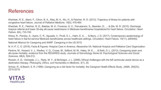 Kheirbek, R. E., Alemi, F., Citron, B. A., Afaq, M. A., Wu, H., & Fletcher, R. D. (2013). Trajectory of illness for patients with
congestive heart failure. Journal of Palliative Medicine, 16(5), 478-484.
Kheirbek, R. E., Fletcher, R. D., Bakitas, M. A., Fonarow, G. C., Parvataneni, S., Bearden, D., ... & Zile, M. R. (2015). Discharge
hospice referral and lower 30-day all-cause readmission in Medicare beneficiaries hospitalized for heart failure. Circulation: Heart
Failure, 8(4), 733-740.
Khera, R., Pandey, A., Ayers, C. R., Agusala, V., Pruitt, S. L., Halm, E. A., ... & Berry, J. D. (2017). Contemporary epidemiology of
heart failure in fee-for-service Medicare beneficiaries across healthcare settings. Circulation: Heart Failure, 10(11), e004402.
National Alliance for Caregiving and AARP. Caregiving in the US 2015.
N. H. P. C. O. (2018). Facts & Figures: Hospice Care in America. Alexandria VA: National Hospice and Palliative Care Organization.
Perkins, M., Howard, V. J., Wadley, V. G., Crowe, M., Safford, M. M., Haley, W. E., ... & Roth, D. L. (2012). Caregiving strain and
all-cause mortality: evidence from the REGARDS study. Journals of Gerontology Series B: Psychological Sciences and Social
Sciences, 68(4), 504-512.
Rizzieri, A. G., Verheijde, J. L., Rady, M. Y., & McGregor, J. L. (2008). Ethical challenges with the left ventricular assist device as a
destination therapy. Philosophy, Ethics, and Humanities in Medicine, 3(1), 20.
Schulz, R., & Beach, S. R. (1999). Caregiving as a risk factor for mortality: the Caregiver Health Effects Study. JAMA, 282(23),
2215-2219.
References
 