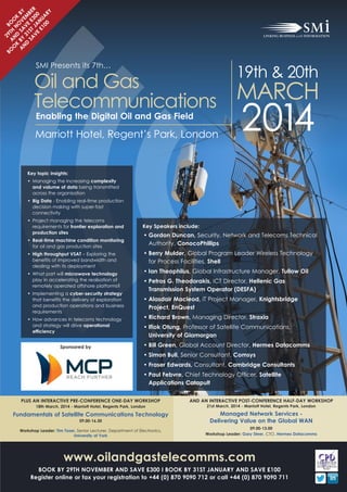 29 B
BO
A TH OO
O N N
K D O K
A B Y SA V B Y
N
D 3 1 V E EM
SA ST £ B E
VE JA 300 R
£1 NU
00 AR
Y

19th & 20th

Oil and Gas
Telecommunications MARCH
SMI Presents its 7th…

Enabling the Digital Oil and Gas Field

Marriott Hotel, Regent’s Park, London

2014

Key topic insights:

• Managing the increasing complexity
and volume of data being transmitted
across the organisation

• Big Data - Enabling real-time production
decision making with super-fast
connectivity

• Project managing the telecoms
requirements for frontier exploration and
production sites

• Real-time machine condition monitoring
for oil and gas production sites
• High throughput VSAT – Exploring the
benefits of improved bandwidth and
dealing with its deployment

• What part will microwave technology
play in accelerating the realisation of
remotely operated offshore platforms?

• Implementing a cyber-security strategy
that benefits the delivery of exploration
and production operations and business
requirements
• How advances in telecoms technology
and strategy will drive operational
efficiency
Sponsored by

Key Speakers include:

• Gordon Duncan, Security, Network and Telecoms Technical
Authority, ConocoPhillips

• Berry Mulder, Global Program Leader Wireless Technology
for Process Facilities, Shell

• Ian Theophilus, Global Infrastructure Manager, Tullow Oil
• Petros G. Theodorakis, ICT Director, Hellenic Gas
Transmission System Operator (DESFA)

• Alasdair Macleod, IT Project Manager, Knightsbridge
Project, EnQuest
• Richard Brown, Managing Director, Straxia

• Ifiok Otung, Professor of Satellite Communications,
University of Glamorgan

• Bill Green, Global Account Director, Hermes Datacomms

• Simon Bull, Senior Consultant, Comsys

• Fraser Edwards, Consultant, Cambridge Consultants
• Paul Febvre, Chief Technology Officer, Satellite
Applications Catapult

PLUS AN INTERACTIVE PRE-CONFERENCE ONE-DAY WORKSHOP
18th March, 2014 - Marriott Hotel, Regents Park, London

Fundamentals of Satellite Communications Technology
09.00-16.30

Workshop Leader: Tim Tozer, Senior Lecturer, Department of Electronics,
University of York

AND AN INTERACTIVE POST-CONFERENCE HALF-DAY WORKSHOP
21st March, 2014 - Marriott Hotel, Regents Park, London

Managed Network Services Delivering Value on the Global WAN

09.00-13.00
Workshop Leader: Gary Steer, CTO, Hermes Datacomms

www.oilandgastelecomms.com

BOOK BY 29TH NOVEMBER AND SAVE £300 I BOOK BY 31ST JANUARY AND SAVE £100
Register online or fax your registration to +44 (0) 870 9090 712 or call +44 (0) 870 9090 711

 