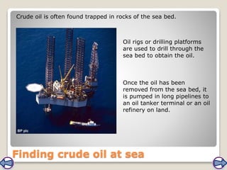 Finding crude oil at sea
Crude oil is often found trapped in rocks of the sea bed.
Oil rigs or drilling platforms
are used to drill through the
sea bed to obtain the oil.
Once the oil has been
removed from the sea bed, it
is pumped in long pipelines to
an oil tanker terminal or an oil
refinery on land.
 