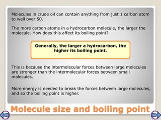 Molecule size and boiling point
The more carbon atoms in a hydrocarbon molecule, the larger the
molecule. How does this affect its boiling point?
Generally, the larger a hydrocarbon, the
higher its boiling point.
This is because the intermolecular forces between large molecules
are stronger than the intermolecular forces between small
molecules.
More energy is needed to break the forces between large molecules,
and so the boiling point is higher.
Molecules in crude oil can contain anything from just 1 carbon atom
to well over 50.
 