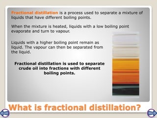 What is fractional distillation?
Fractional distillation is a process used to separate a mixture of
liquids that have different boiling points.
Fractional distillation is used to separate
crude oil into fractions with different
boiling points.
When the mixture is heated, liquids with a low boiling point
evaporate and turn to vapour.
Liquids with a higher boiling point remain as
liquid. The vapour can then be separated from
the liquid.
 