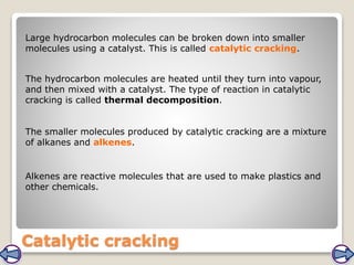 Catalytic cracking
Large hydrocarbon molecules can be broken down into smaller
molecules using a catalyst. This is called catalytic cracking.
The smaller molecules produced by catalytic cracking are a mixture
of alkanes and alkenes.
The hydrocarbon molecules are heated until they turn into vapour,
and then mixed with a catalyst. The type of reaction in catalytic
cracking is called thermal decomposition.
Alkenes are reactive molecules that are used to make plastics and
other chemicals.
 