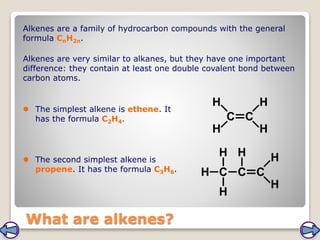 What are alkenes?
Alkenes are a family of hydrocarbon compounds with the general
formula CnH2n.
Alkenes are very similar to alkanes, but they have one important
difference: they contain at least one double covalent bond between
carbon atoms.
 The simplest alkene is ethene. It
has the formula C2H4.
 The second simplest alkene is
propene. It has the formula C3H6.
 
