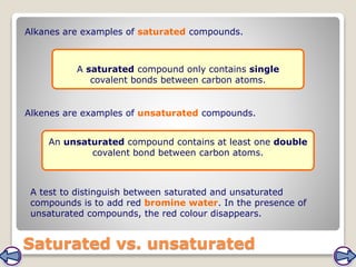 Saturated vs. unsaturated
Alkanes are examples of saturated compounds.
Alkenes are examples of unsaturated compounds.
A saturated compound only contains single
covalent bonds between carbon atoms.
An unsaturated compound contains at least one double
covalent bond between carbon atoms.
A test to distinguish between saturated and unsaturated
compounds is to add red bromine water. In the presence of
unsaturated compounds, the red colour disappears.
 
