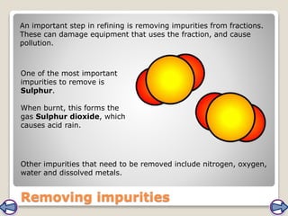 Removing impurities
An important step in refining is removing impurities from fractions.
These can damage equipment that uses the fraction, and cause
pollution.
One of the most important
impurities to remove is
Sulphur.
When burnt, this forms the
gas Sulphur dioxide, which
causes acid rain.
Other impurities that need to be removed include nitrogen, oxygen,
water and dissolved metals.
 