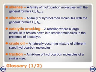  alkanes – A family of hydrocarbon molecules with the
general formula CnH2n+2.
 alkenes – A family of hydrocarbon molecules with the
general formula CnH2n.
 catalytic cracking – A reaction where a large
molecule is broken down into smaller molecules in the
presence of a catalyst.
 crude oil – A naturally-occurring mixture of different-
sized hydrocarbon molecules.
 fraction – A mixture of hydrocarbon molecules of a
similar size.
Glossary (1/2)
 