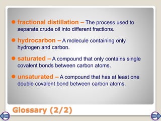  fractional distillation – The process used to
separate crude oil into different fractions.
 hydrocarbon – A molecule containing only
hydrogen and carbon.
 saturated – A compound that only contains single
covalent bonds between carbon atoms.
 unsaturated – A compound that has at least one
double covalent bond between carbon atoms.
Glossary (2/2)
 