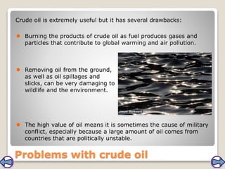 Problems with crude oil
Crude oil is extremely useful but it has several drawbacks:
 Burning the products of crude oil as fuel produces gases and
particles that contribute to global warming and air pollution.
 Removing oil from the ground,
as well as oil spillages and
slicks, can be very damaging to
wildlife and the environment.
 The high value of oil means it is sometimes the cause of military
conflict, especially because a large amount of oil comes from
countries that are politically unstable.
 