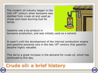 Crude oil: a brief history
The modern oil industry began in the
mid-19th century when kerosene was
distilled from crude oil and used as
cheap and clean-burning fuel for
lamps.
It wasn’t until the development of the internal combustion engine
and gasoline-powered cars in the late 19th century that gasoline
became highly valuable.
Gasoline was a by-product in
kerosene production, and was initially used as a solvent.
This led to a great increase in the demand for crude oil, which has
continued to this day.
 