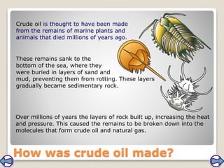 How was crude oil made?
Crude oil is thought to have been made
from the remains of marine plants and
animals that died millions of years ago.
These remains sank to the
bottom of the sea, where they
were buried in layers of sand and
mud, preventing them from rotting. These layers
gradually became sedimentary rock.
Over millions of years the layers of rock built up, increasing the heat
and pressure. This caused the remains to be broken down into the
molecules that form crude oil and natural gas.
 