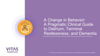 A Change in Behavior:
A Pragmatic Clinical Guide
to Delirium, Terminal
Restlessness, and Dementia
The information in the pages that follow is considered by VITAS® Healthcare Corporation to be confidential.
 