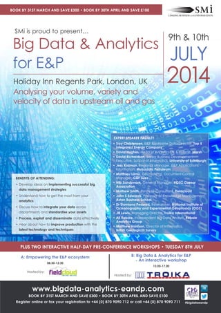 2014Holiday Inn Regents Park, London, UK
Analysing your volume, variety and
velocity of data in upstream oil and gas
Big Data & Analytics
for E&P
9th & 10th
JULY
• Troy Christensen, E&P Backbone Data Director, Top 5
integrated Energy Company
• David Hughes, Head of Analytics UK & Ireland, Marsh
• David Richardson, Senior Business Development
Executive, School of Informatics, University of Edinburgh
• Jess Kozman, Regional Manager, E&P Applications -
Information, Mubadala Petroleum
• Matthieu Lamy, CEO Talengi, Document Control
Manager, GDF Suez
• Nils Sandsmark, General Manager, POSC Caesar
Association
• Mathew Smith, Principle Consultant, Fieldcloud
• John S Edwards, Professor of Knowledge Management,
Aston Business School
• Dr Damiano Pesaresi, Researcher, National Institute of
Oceanography and Experimental Geophysics (OGS)
• Jill Lewis, Managing Director, Troika International
• Ali Rebaie, Independent Big Data Analyst, Rebaie
Analytics Group
• Matthew Harrison, Director of Informatics, 
British Geological Survey
EXPERT SPEAKER FACULTY
BENEFITS OF ATTENDING:
• Develop ideas on implementing successful big
data management strategies
• Understand how to get the most from your
analytics
• Discuss how to integrate your data across
departments and standardise your assets
• Process, exploit and disseminate data effectively
• Hear about how to improve production with the
latest technology and techniques
SMi is proud to present…
www.bigdata-analytics-eandp.com
BOOK BY 31ST MARCH AND SAVE £300 • BOOK BY 30TH APRIL AND SAVE £100
Register online or fax your registration to +44 (0) 870 9090 712 or call +44 (0) 870 9090 711
PLUS TWO INTERACTIVE HALF-DAY PRE-CONFERENCE WORKSHOPS • TUESDAY 8TH JULY
A: Empowering the E&P ecosystem
08.30-12.30
Hosted by:
BOOK BY 31ST MARCH AND SAVE £300 • BOOK BY 30TH APRIL AND SAVE £100
B: Big Data & Analytics for E&P
- An interactive workshop
13.00-17.00
Hosted by:
#bigdataeandp
 