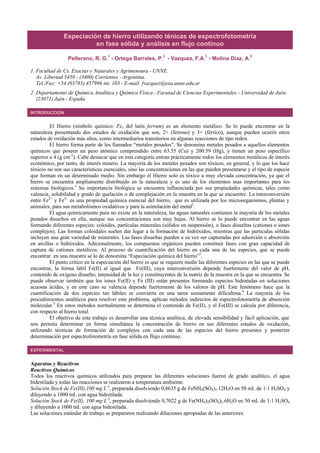 Especiación de hierro utilizando ténicas de espectrofotometría
en fase sólida y análisis en flujo contínuo
Pellerano, R. G.1
- Ortega Barrales, P.2
- Vazquez, F.A.1
- Molina Díaz, A.2
1. Facultad de Cs. Exactas y Naturales y Agrimensura - UNNE.
Av. Libertad 5450 - (3400) Corrientes - Argentina.
Tel./Fax: +54 (03783) 457996 int. 103 - E-mail: fvazquez@exa.unne.edu.ar
2. Departamento de Química Analítica y Química Física - Facutad de Ciencias Experimentales - Universidad de Jaén.
(23071) Jaén - España
INTRODUCCION
El Hierro (símbolo químico: Fe, del latín ferrum) es un elemento metálico. Se lo puede encontrar en la
naturaleza presentando dos estados de oxidación que son, 2+ (ferroso) y 3+ (férrico), aunque pueden ocurrir otros
estados de oxidación más altos, como intermediarios transitorios en algunas reacciones de tipo redox.
El hierro forma parte de los llamados “metales pesados”. Se denomina metales pesados a aquellos elementos
químicos que poseen un peso atómico comprendido entre 63.55 (Cu) y 200.59 (Hg), y tienen un peso específico
superior a 4 (g cm-3
). Cabe destacar que en esta categoría entran prácticamente todos los elementos metálicos de interés
económico, por tanto, de interés minero. La mayoría de los metales pesados son tóxicos, en general, y lo que los hace
tóxicos no son sus características esenciales, sino las concentraciones en las que pueden presentarse y el tipo de especie
que forman en un determinado medio. Sin embargo el Hierro solo es tóxico a muy elevada concentración, ya que el
hierro se encuentra ampliamente distribuido en la naturaleza y es uno de los elementos mas importantes para los
sistemas biológicos.1
Su importancia biológica se encuentra influenciada por sus propiedades químicas, tales como
valencia, solubilidad y grado de quelación o de complejación en la muestra en la que se encuentre. La interconversión
entre Fe2+
y Fe3+
es una propiedad química esencial del hierro, que es utilizada por los microorganismos, plantas y
animales, para sus metabolismos oxidativos y para la asimilación del metal2
.
El agua químicamente pura no existe en la naturaleza, las aguas naturales contienen la mayoría de los metales
pesados disueltos en ella, aunque sus concentraciones son muy bajas. Al hierro se lo puede encontrar en las aguas
formando diferentes especies: coloides, partículas minerales (sólidos en suspensión), o fases disueltas (cationes o iones
complejos). Las formas coloidales suelen dar lugar a la formación de hidróxidos, mientras que las partículas sólidas
incluyen una gran variedad de minerales. Las fases disueltas pueden a su vez ser capturadas por adsorción o absorción
en arcillas o hidróxidos. Adicionalmente, los compuestos orgánicos pueden constituir fases con gran capacidad de
captura de cationes metálicos. Al proceso de cuantificación del hierro en cada una de las especies, que se puede
encontrar en una muestra se lo de denomina “Especiación química del hierro”3
.
El punto crítico en la especiación del hierro es que se requiere medir las diferentes especies en las que se puede
encontrar, la forma lábil Fe(II) al igual que Fe(III), cuya interconversión depende fuertemente del valor de pH,
contenido de oxígeno disuelto, intensidad de la luz y constituyentes de la matriz de la muestra en la que se encuentra. Se
puede observar también que los iones Fe(II) y Fe (III) están presentes formando especies hidratadas en soluciones
acuosas ácidas, y en este caso su valencia depende fuertemente de los valores de pH. Este fenómeno hace que la
cuantificación de dos especies tan lábiles se convierta en una tarea sumamente dificultosa.4
La mayoría de los
procedimientos analíticos para resolver este problema, aplican métodos indirectos de espectrofotometría de absorción
molecular.5
En estos métodos normalmente se determina el contenido de Fe(II), y el Fe(III) se calcula por diferencia,
con respecto al hierro total.
El objetivo de este trabajo es desarrollar una técnica analítica, de elevada sensibilidad y fácil aplicación, que
nos permita determinar en forma simultánea la concentración de hierro en sus diferentes estados de oxidación,
utilizando técnicas de formación de complejos con cada una de las especies del hierro presentes y posterior
determinación por espectrofotometría en fase sólida en flujo continuo.
EXPERIMENTAL
Aparatos y Reactivos
Reactivos Químicos
Todos los reactivos químicos utilizados para preparar las diferentes soluciones fueron de grado analítico, el agua
bidestilada y todas las reacciones se realizaron a temperatura ambiente.
Solución Stock de Fe(III),100 mg L-1
, preparada disolviendo 0,8635 g de FeNH4(SO4)2.12H2O en 50 mL de 1:1 H2SO4 y
diluyendo a 1000 mL con agua bidestilada.
Solución Stock de Fe(II), 100 mg L-1
, preparada disolviendo 0,7022 g de Fe(NH4)2(SO4)2.6H2O en 50 mL de 1:1 H2SO4
y diluyendo a 1000 mL con agua bidestilada.
Las soluciónes estándar de trabajo se prepararon realizando diluciones apropiadas de las anteriores.
 