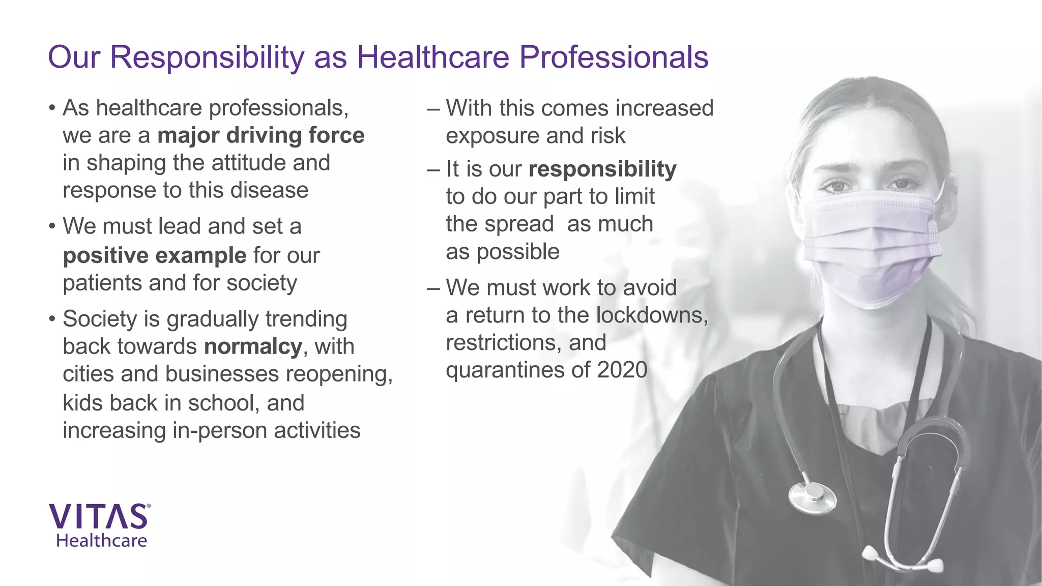 Our Responsibility as Healthcare Professionals
• As healthcare professionals,
we are a major driving force
in shaping the attitude and
response to this disease
• We must lead and set a
positive example for our
patients and for society
• Society is gradually trending
back towards normalcy, with
cities and businesses reopening,
kids back in school, and
increasing in-person activities
– With this comes increased
exposure and risk
– It is our responsibility
to do our part to limit
the spread as much
as possible
– We must work to avoid
a return to the lockdowns,
restrictions, and
quarantines of 2020
 