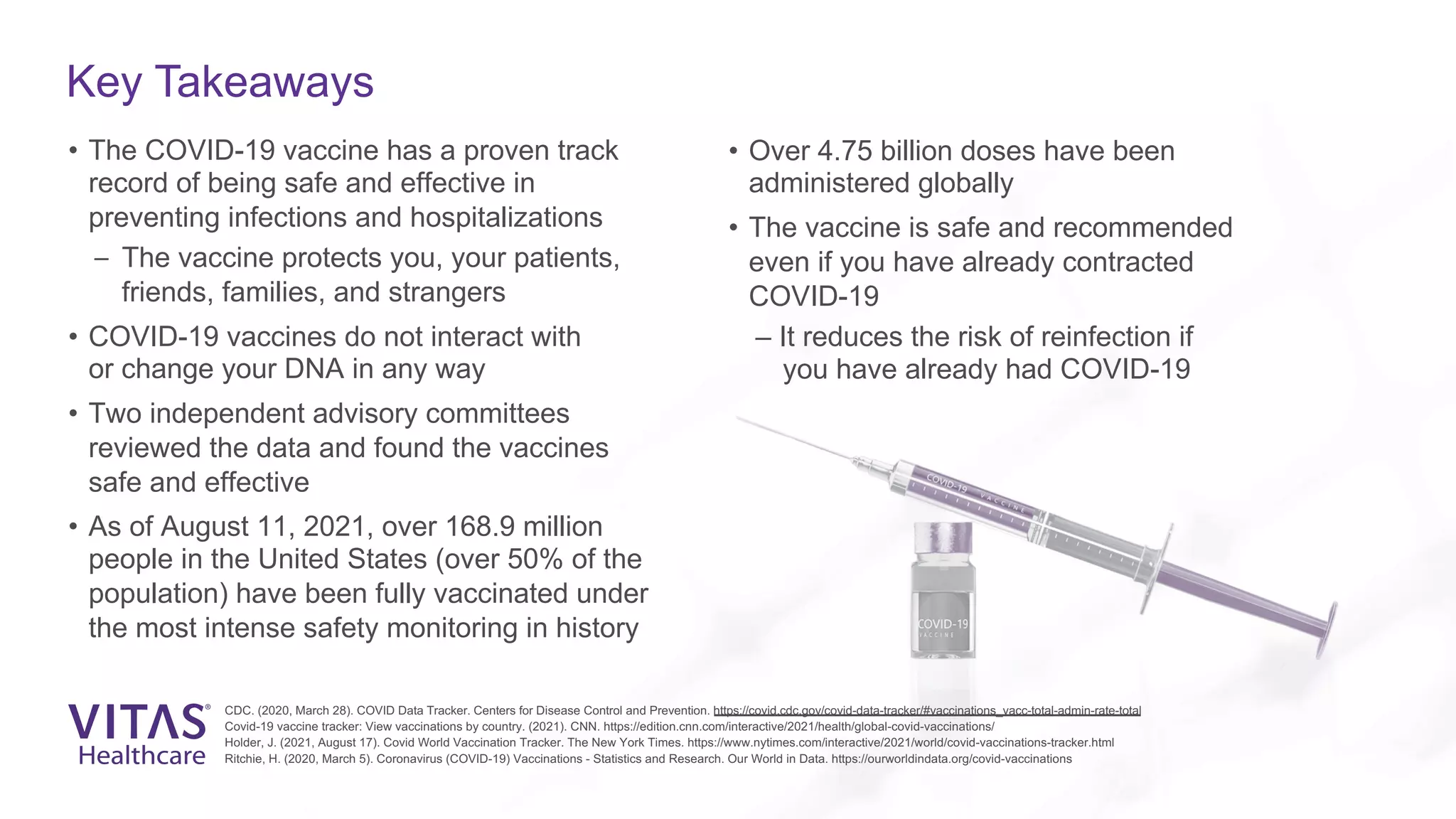 Key Takeaways
• The COVID-19 vaccine has a proven track
record of being safe and effective in
preventing infections and hospitalizations
– The vaccine protects you, your patients,
friends, families, and strangers
• COVID-19 vaccines do not interact with
or change your DNA in any way
• Two independent advisory committees
reviewed the data and found the vaccines
safe and effective
• As of August 11, 2021, over 168.9 million
people in the United States (over 50% of the
population) have been fully vaccinated under
the most intense safety monitoring in history
• Over 4.75 billion doses have been
administered globally
• The vaccine is safe and recommended
even if you have already contracted
COVID-19
– It reduces the risk of reinfection if
you have already had COVID-19
CDC. (2020, March 28). COVID Data Tracker. Centers for Disease Control and Prevention. https://covid.cdc.gov/covid-data-tracker/#vaccinations_vacc-total-admin-rate-total
Covid-19 vaccine tracker: View vaccinations by country. (2021). CNN. https://edition.cnn.com/interactive/2021/health/global-covid-vaccinations/
Holder, J. (2021, August 17). Covid World Vaccination Tracker. The New York Times. https://www.nytimes.com/interactive/2021/world/covid-vaccinations-tracker.html
Ritchie, H. (2020, March 5). Coronavirus (COVID-19) Vaccinations - Statistics and Research. Our World in Data. https://ourworldindata.org/covid-vaccinations
 