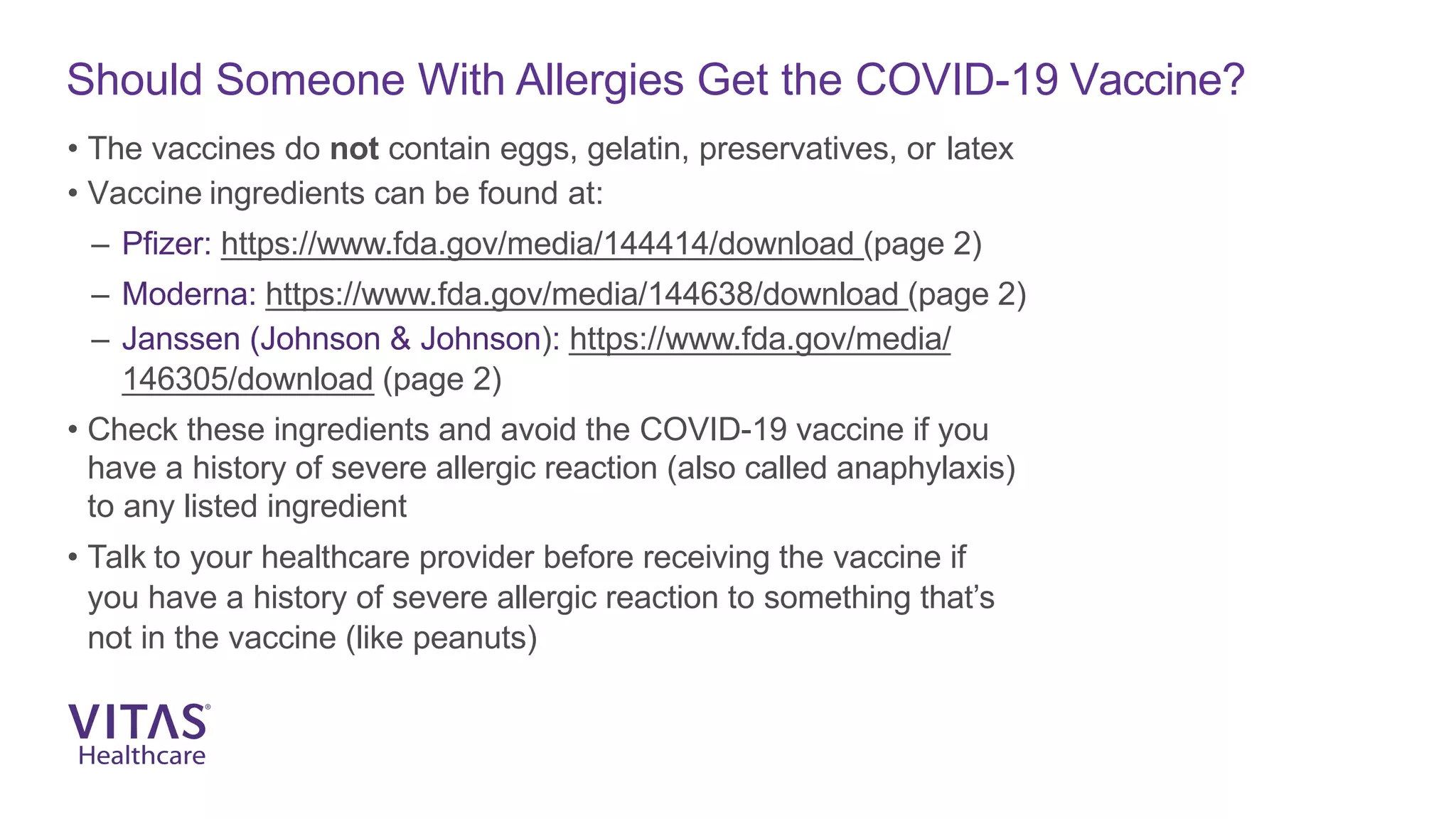 Should Someone With Allergies Get the COVID-19 Vaccine?
• The vaccines do not contain eggs, gelatin, preservatives, or latex
• Vaccine ingredients can be found at:
– Pfizer: https://www.fda.gov/media/144414/download (page 2)
– Moderna: https://www.fda.gov/media/144638/download (page 2)
– Janssen (Johnson & Johnson): https://www.fda.gov/media/
146305/download (page 2)
• Check these ingredients and avoid the COVID-19 vaccine if you
have a history of severe allergic reaction (also called anaphylaxis)
to any listed ingredient
• Talk to your healthcare provider before receiving the vaccine if
you have a history of severe allergic reaction to something that’s
not in the vaccine (like peanuts)
 