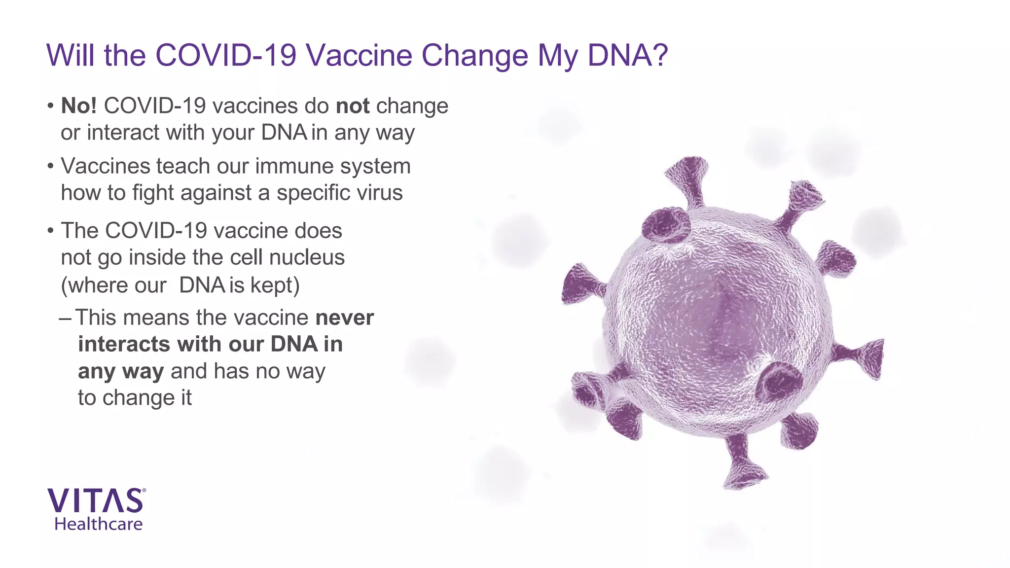 Will the COVID-19 Vaccine Change My DNA?
• No! COVID-19 vaccines do not change
or interact with your DNA in any way
• Vaccines teach our immune system
how to fight against a specific virus
• The COVID-19 vaccine does
not go inside the cell nucleus
(where our DNA is kept)
– This means the vaccine never
interacts with our DNA in
any way and has no way
to change it
 