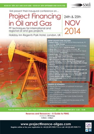 2014Holiday Inn Regents Park Hotel, London, UK
PF techniques for international and
regional oil and gas projects
Project Financing
in Oil and Gas
24th & 25th
NOV
EXPERT SPEAKER PANEL INCLUDES:
• Robert Clews, Head of Oil, Gas & Petrochemicals, PF
Lending, SMBC Europe
• Dolan Hinch, Director, Head of Infrastructure & Energy,
Middle East & Africa, Deutsche Bank
• Mirae Ahn, Structured Finance Manager, BP
• Martin McAspurn-Lohmann, Executive Director, Head
of Oil and Gas, Santander
• David Craig, Head, Project and Structured Finance
Branch, UK Export Credit Finance
• Rob Nesbitt, Director, Structured Finance, Oil & Gas,
RBS Corporate & Institutional Banking
• Richard Chatterton, Associate, Bloomberg New Energy
Finance
• Andy Brogan, Partner, Global Oil & Gas Transactions
Leader, Ernst & Young
• Jason Fox, Senior Partner, Bracewell & Giuliani (UK) LLP
• Andrew Petry, Partner, Simmons & Simmons
• Liam O’Keeffe, Managing Director, Credit Agricole CIB
• Donna Obaseki-Ogunnaike, Partner, Adepetun
Caxton-Martins Agbor & Segun
• Edward Jankowski, Director of Commercial and Gas,
RPS Energy
BENEFITS OF ATTENDING:
• Discuss the mechanism of upstream oil and gas
project finance
• Understand the complexities of infrastructure projects
• Learn the different approaches needed for onshore
and offshore projects
• Hear from leading project case studies currently
securing finance
• Break down and understand the processes of the
syndicated loans market
www.projectfinance-oilgas.com
Register online or fax your registration to +44 (0) 870 9090 712 or call +44 (0) 870 9090 711
PLUS AN INTERACTIVE FULL-DAY POST-CONFERENCE WORKSHOP • 26TH NOVEMBER 2014 • 8.30 - 15.00
Reserves and Resources – A Guide to PRMS
Hosted by: RPS Energy
8.30am – 3.00pm
BOOK BY 18TH JULY AND SAVE £300 • BOOK BY 30TH SEPTEMBER AND SAVE £100
SMi present their inaugural conference on…
• Charles Whitney, Partner, Norton Rose Fullbright LLP
 