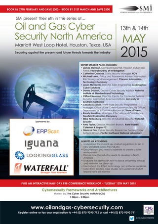 2015
Marriott West loop Hotel, Houston, texas, Usa
Securing against the present and future threats towards the industry
oil and gas cyber
security North america
13th & 14th
May
exPert SPeaker PaneL IncLudeS:
• James Morrison, computer scientist, Houston cyber task
Force, Federal Bureau of Investigation
• catherine cavazos, Data security Manager, nov
• Michael Lewis, Policy and Framework advisor, information
risk strategy and Management, chevron Information
technology company
• Jason Mceachin, Director, sales engineering, Lookingglass
cyber Solutions
• donna dodson, Deputy cyber security advisor, national
Institute of Standards and technology
• clifford neuman, Director, centre for computer systems
security, information sciences institute, university of
Southern california
• claudia escobar, state-wide security Programme
Manager, office of the chief information security officer,
Department of information resources, State of texas
• randy hamilton, Manager, it security and compliance,
newfield exploration company
• Mike Firstenberg, Director of industrial security, Waterfall
Security
• amy taylor, Director, Houston branch, kane russell
coleman & Logan Pc
• Glenn a Fink, cyber security researcher, secure cyber
systems group, Pacific northwest national Laboratory
BeneFItS oF attendInG:
• Understand the current key market regulations to set a
new standard across the industry
• Discover how you need to operate to create a safer
environment
• Discuss how the industry needs to develop in North
america
• evaluate live demos on how to block oncoming attacks
and minimise the clean up
• Hear about the latest technology and software available
• listen from leading case studies and understand what
lessons have be learned
www.oilandgas-cybersecurity.com
register online or fax your registration to +44 (0) 870 9090 712 or call +44 (0) 870 9090 711
PLuS an InteractIve haLF-day Pre-conFerence WorkShoP • tueSday 12th May 2015
cybersecurity Frameworks and architectures
Hosted by: the cyber Security Institute (cSI)
1:30pm - 5:30pm
Book By 27th FeBruary and Save $300 • Book By 31St March and Save $100
sMi present their 6th in the series of…
Sponsored by
#oilgascybertx
 