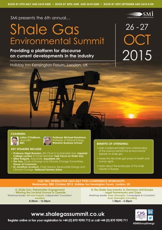 26 -27
OCT
2015
Shale Gas
Environmental Summit
BENEFITS OF ATTENDING:
• Gain a balanced insight and understanding
of the science behind the environmental
debate on shale gas
• Assess the risks shale gas poses to health and
human rights
• Learn about the landscape of the shale
industry in Europe
SMi presents the 6th annual…
BOOK BY 29TH MAY AND SAVE £400 • BOOK BY 30TH JUNE AND SAVE £200 • BOOK BY 30TH SEPTEMBER AND SAVE £100
CHAIRMEN:
www.shalegassummit.co.uk
Register online or fax your registration to +44 (0) 870 9090 712 or call +44 (0) 870 9090 711
PLUS TWO INTERACTIVE HALF-DAY POST-CONFERENCE WORKSHOPS
Wednesday 28th October 2015, Holiday Inn Kensington Forum, London, UK
Holiday Inn Kensington Forum, London, UK
A: Shale Gas: Stakeholder Engagement
- Winning the Societal License to Operate
Workshop leader: Michael Holgate, Independent Consultant,
Aquatera
8.30am - 12.30pm
B: The Shale Gas Industry in Germany and Europe
- Legal Frameworks and Gaps
Workshop leader: Andy Gheorghiu, Campaigner & Consultant,
Andy Gheorghiu Consulting
1.30pm - 5.30pm
Julian O’Halloran,
Journalist,
BBC
Professor Michael Bradshaw,
Professor of Global Energy,
Warwick Business School
KEY SPEAKERS INCLUDE:
• Professor Nigel Brandon, BG Chair in Sustainable Gas, Imperial
College London & Panel Member, Task Force on Shale Gas
• Mike Holgate, Associate, Aquateria Ltd
• Tim Yeo, Chair of Energy and Climate Change Committee,
House of Commons
• Dr Jonathan Scurlock, Chief Advisor, Renewable Energy and
Climate Change, National Farmers Union
Providing a platform for discourse
on current developments in the industry
@SMiGroupEnergy
 