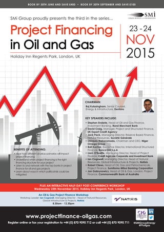 23 -24
NOV
2015
SMi Group proudly presents the third in the series...
BOOK BY 30TH JUNE AND SAVE £400 • BOOK BY 30TH SEPTEMBER AND SAVE £100
www.projectfinance-oilgas.com
Register online or fax your registration to +44 (0) 870 9090 712 or call +44 (0) 870 9090 711
PLUS AN INTERACTIVE HALF-DAY POST-CONFERENCE WORKSHOP
Wednesday 25th November 2015, Holiday Inn Regents Park, London, UK
Holiday Inn Regents Park, London, UK
An Oil & Gas Project Finance Workshop
Workshop Leader: Ian Cogswell, Managing Director - Head of Natural Resources,
Global Infrastructure & Projects, Natixis
8.30am - 12.30pm
@SMiGroupEnergy
#PFoilgas
BENEFITS OF ATTENDING:
• Hear how different oil price scenarios will impact
project financing
• Understand when project financing is the right
financing structure for your project
• Listen to and network with the top banks in project
finance for oil and gas projects
• Learn about ways in which political risk could be
mitigated
CHAIRMAN:
Raj Kulasingham, Senior Counsel,
Energy & Infrastructure, Dentons
KEY SPEAKERS INCLUDE:
• Stephen Enderle, Head of Oil and Gas Finance,
Investment Banking, Rand Merchant Bank
• David Craig, Manager, Project and Structured Finance,
UK Export Credit Agency
• Jack Peck, Managing Director, Reserve Based Finance,
Natural Resources, Société Générale
• Obiajulu Ihekoromadu, Chairman and CEO, Niger
Omega Group
• Bali Kochar, Executive Director, International Structured
Finance, Banca Imi S.p.A
• Liam O'Keeffe, Managing Director, Head of Project
Finance, Credit Agricole Corporate and Investment Bank
• Ian Cogswell, Managing Director, Head of Natural
Resources, Global Infrastructure & Projects, Natixis
• Robert Clews, Head of Oil, Gas and Petrochemicals,
Project Finance, Sumitomo Mitsui Banking Corporation
• Jan Gabrynowicz, Head of Oil & Gas, London, Project
Finance, Commonwealth Bank of Australia
 
