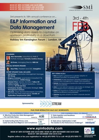 2016
Optimising data assets to capitalise on
upstream profitability in a downturn
Holiday Inn Kensington Forum | London, UK
E&P Information and
Data Management
3rd - 4th
FEb
Alan Ramsdale, Subsurface & Wells IS
Portfolio Manager, Formerly Centrica Energy
Ed Evans, Managing Director, NDB Ltd
Ross Philo, President and CEO, Energistics
EXPERT SPEAKER PANEL INCLUDES:
• Neil Storkey, Information Management Manager,
BG Group
• Magnus Svensson, Lead System Consultant IT &
Documentation, DONG Energy
• Mesbah Khan, Solution Architect, Tullow Oil
• Patrick Schiele, VP Global Operations - Subsea
Services, GE Oil and Gas
• Christopher Bradley, Information Strategist, Data
Management Advisors
• Jill Lewis, Chair, Technical Standards Committee,
SEG and MD Troika International, Society of
Exploration Geophysicists (SEG)
CHAIRMEN:
SPECIAL KEYNOTE SPEAKER:
WHY ATTEND IN 2016:
• Hear Energistic's perspective on greater adoption of
standards and effect on lowering costs
• Understand the best practices in ensuring compliance and
succinct data management in mergers and acquisitions
• Debate the importance of production data and capitalising
on reservoir potential
• Listen to most relevant operator case studies on strategic and
technological tools to maximise data insight
• Define the importance of effective data governance on
operational efficiency and profitability
• Optimise big data analytics to inform corporate decision
making
SMi presents its 18th annual conference on...
www.epinfodata.com
BOOK BY 30TH OCTOBER AND SAVE £400 I BOOK BY 30TH NOVEMBER AND SAVE £200
BOOK BY 18TH DECEMBER AND SAVE £100
Register online or fax your registration to +44 (0) 870 9090 712 or call +44 (0) 870 9090 711
PLUS FOUR INTERACTIVE HALF-DAY WORKSHOPS
Sponsored by
POST-CONFERENCE FRIDAY 5TH FEBRUARY
C: Data Ingestion and Readiness
for Geoscientists
D: Data-driven Optimisation in E&P:
The Solution to the Performance Challenge?
PRE-CONFERENCE TUESDAY 2ND FEBRUARY
A: Effective Production Data Management
– The Last Data Taboo
B: Implementing Data Privacy and
Cyber Security Due Diligence and Compliance
Hosted by:
Hosted by:
Hosted by: Hosted by:
BOOK BY 30TH OCTOBER AND SAVE £400
BOOK BY 30TH NOVEMBER AND SAVE £200
BOOK BY 18TH DECEMBER AND SAVE £100
@SMiGroupEnergy
#EPINFODATA
 