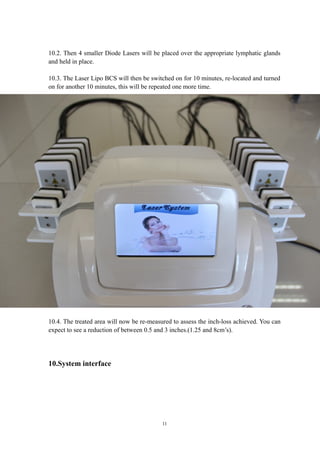 10.2. Then 4 smaller Diode Lasers will be placed over the appropriate lymphatic glands
and held in place.
10.3. The Laser Lipo BCS will then be switched on for 10 minutes, re-located and turned
on for another 10 minutes, this will be repeated one more time.
10.4. The treated area will now be re-measured to assess the inch-loss achieved. You can
expect to see a reduction of between 0.5 and 3 inches.(1.25 and 8cm’s).
10.System interface
11
 