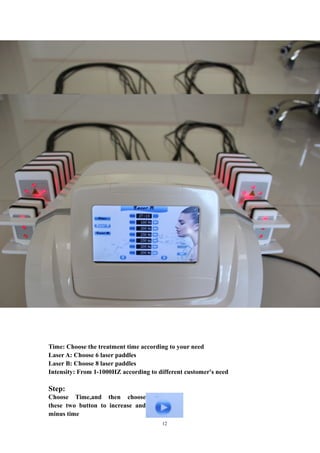 Time: Choose the treatment time according to your need
Laser A: Choose 6 laser paddles
Laser B: Choose 8 laser paddles
Intensity: From 1-1000HZ according to different customer's need
Step:
Choose Time,and then choose
these two button to increase and
minus time
12
 