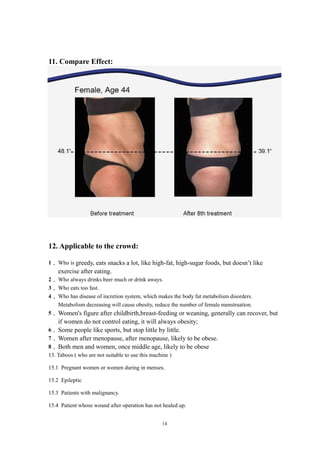 11. Compare Effect:
12. Applicable to the crowd:
1． Who is greedy, eats snacks a lot, like high-fat, high-sugar foods, but doesn’t like
exercise after eating.
2． Who always drinks beer much or drink aways.
3． Who eats too fast.
4． Who has disease of incretion system, which makes the body fat metabolism disorders.
Metabolism decreasing will cause obesity, reduce the number of female menstruation.
5． Women's figure after childbirth,breast-feeding or weaning, generally can recover, but
if women do not control eating, it will always obesity;
6． Some people like sports, but stop little by little.
7． Women after menopause, after menopause, likely to be obese.
8． Both men and women, once middle age, likely to be obese
13. Taboos ( who are not suitable to use this machine )
15.1 Pregnant women or women during in menses.
15.2 Epileptic
15.3 Patients with malignancy.
15.4 Patient whose wound after operation has not healed up.
14
 