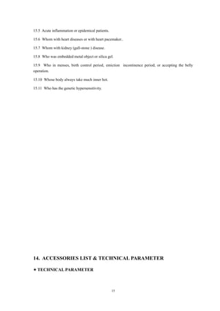 15.5 Acute inflammation or epidemical patients.
15.6 Whom with heart diseases or with heart pacemaker..
15.7 Whom with kidney (gall-stone ) disease.
15.8 Who was embedded metal object or silica gel.
15.9 Who in menses, birth control period, emiction incontinence period, or accepting the belly
operation.
15.10 Whose body always take much inner hot.
15.11 Who has the genetic hypersensitivity.
14. ACCESSORIES LIST & TECHNICAL PARAMETER
★ TECHNICAL PARAMETER
15
 