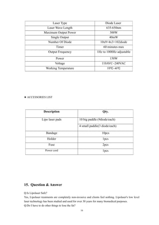★ ACCESSORIES LIST
15. Question & Answer
Q:Is Lipolaser Safe?
Yes, Lipolaser treatments are completely non-invasive and clients feel nothing. Lipolaser's low level
laser technology has been studied and used for over 30 years for many biomedical purposes.
Q:Do I have to do other things to lose the fat?
Laser Type Diode Laser
Laser Wave Length 635-650nm
Maximum Output Power 300W
Single Output 40mW
Number Of Diode 10x9+4x3=102diode
Timer 60 minutes max
Output Frequency 1Hz to 1000Hz adjustable
Power 150W
Voltage 110AVC~240VAC
Working Temperature 10 ~40℃ ℃
Description Qty.
Lipo laser pads 10 big paddle (9diode/each)
4 small paddle(3 diode/each)
Bandage 10pcs
Holder 1pcs
Fuse 2pcs
Power cord 1pcs
16
 